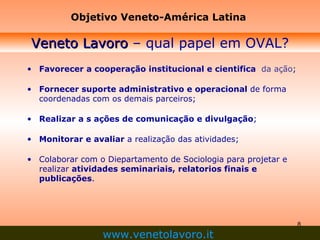Favorecer a cooperação institucional e cientifica   da ação ; Fornecer suporte administrativo e operacional  de forma coordenadas com os demais parceiros; Realizar a s ações de comunicação e divulgação ; Monitorar e avaliar  a realização das atividades; Colaborar com o Diepartamento de Sociologia para projetar e realizar  atividades seminariais, relatorios finais e publicações . Veneto Lavoro  – qual papel em OVAL? Objetivo Veneto-América Latina www.venetolavoro.it   