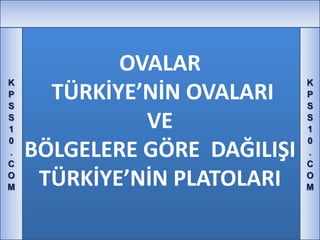 OVALAR
K                             K
P
S
      TÜRKİYE’NİN OVALARI     P
                              S
S
1             VE              S
                              1
0                             0
.
C
    BÖLGELERE GÖRE DAĞILIŞI   .
                              C
O
M    TÜRKİYE’NİN PLATOLARI    O
                              M
 