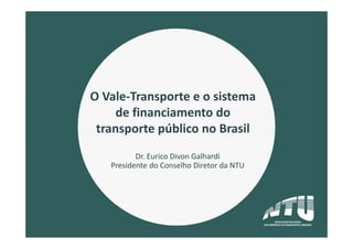 O Vale‐Transporte e o sistema 
de financiamento do 
transporte público no Brasil
Dr. Eurico Divon Galhardi
Presidente do Conselho Diretor da NTU
 