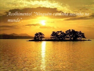 . Acolhimento! “Ninguém caminha sozinho no mundo”.  