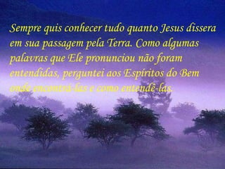 Sempre quis conhecer tudo quanto Jesus dissera em sua passagem pela Terra. Como algumas  palavras que Ele pronunciou não foram  entendidas, perguntei aos Espíritos do Bem  onde encontrá-las e como entendê-las.  