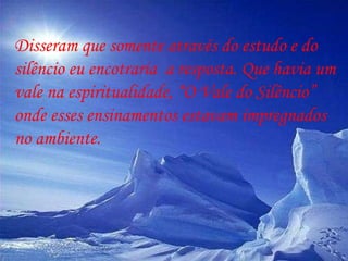 Disseram que somente através do estudo e do silêncio eu encotraria  a resposta. Que havia um vale na espiritualidade, “O Vale do Silêncio” onde esses ensinamentos estavam impregnados  no ambiente.  