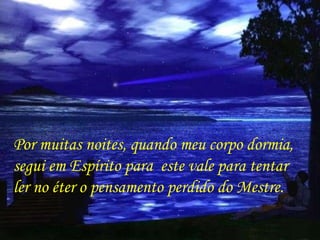 Por muitas noites, quando meu corpo dormia, segui em Espírito para  este vale para tentar  ler no éter o pensamento perdido do Mestre.  