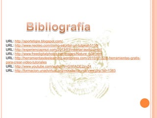URL: http://aportetigre.blogspot.com/
URL: http://www.neoteo.com/como-escribir-un-tutorial-5138/
URL: http://experienciaprezi.com/2013/03/insertar-audio-prezi/
URL: http://www.freedigitalphotos.net/images/Nature_g38.html
URL: http://herramientasdeelearning.wordpress.com/2010/07/22/8-herramientas-gratispara-crear-video-tutoriales
URL: http://www.youtube.com/watch?v=GWIADE2zvZ4
URL: http://formacion.unadvirtual.org/moodle/course/view.php?id=1383

 