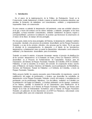 2
1. Introducción
En el marco de la implementación de la Política de Participación Social en la
Conservación resulta fundamental el diseño y puesta en marcha de propuestas educativas que
permitan la formación de ciudadanos con conocimientos, actitudes y comportamientos
responsables frente a la conservación
En este contexto se entiende la interpretación del patrimonio como una actividad educativa
en la que, a través del contacto con los valores naturales y culturales protegidos en las áreas
protegidas, se busca transmitir conocimientos, estimular sentimientos de aprecio, respeto y
corresponsabilidad y promover la realización de acciones que favorezcan la conservación en
el marco de las líneas de manejo del área protegida.
Por otra parte, dentro de las áreas protegidas del Sistema, la interpretación ambiental también
se encuentra vinculada a los procesos de ecoturismo desarrollados por los Parques Nacionales
Naturales y es uno de los servicios ofrecidos a las personas que los visitan. Por lo que para
el abordaje de la conceptualización, la planeación y el diseño de las herramientas
interpretativas es fundamental tener en cuenta los lineamientos relacionados con la educación
ambiental y los lineamientos desarrollados para el ecoturismo.
Teniendo en cuenta lo anterior, el presente documento muestra el ejercicio de planificación
de los servicios interpretativos en el Santuario de Fauna y Flora Los Flamencos (SFFLF),
desarrollado en el Proyecto de Fortalecimiento de Capacidades Técnicas para los
Funcionarios del Sistema de Parques Nacionales Naturales de Colombia (FOCA Colombia-
Finlandia), el cual se encuentra en el marco del convenio de cooperación técnica suscrito
entre el Ministerio de Asuntos Exteriores de Finlandia (con la participación de Metsähallitus,
Servicios del Patrimonio Natural de Finlandia) y el Gobierno de Colombia, a través de
Parques Nacionales Naturales.
Dicho proyecto facilitó los espacios necesarios para el intercambio de experiencias y para la
cualificación del equipo de profesionales y técnicos que desarrollan las actividades de
interpretación en los Parques Nacionales Naturales a través del contacto y retroalimentación
permanente con los profesionales finlandeses. Los dos talleres, realizados en Colombia con
la participación del equipo de Finlandia, y el trabajo adelantado con los insumos construidos
en los mismos, permitió la formulación de los Lineamientos para Planificación de la
Interpretación Ambiental en el Sistema de Parques Nacionales Naturales, que forman parte
integral de la Guía de Ordenamiento Ecoturístico para el Sistema de Parques Nacionales
Naturales y la aplicación de estos lineamientos en el SFF Los Flamencos, seleccionada como
área protegida piloto para este componente del proyecto.
 
