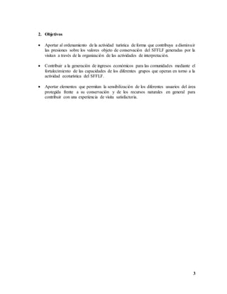 3
2. Objetivos
 Aportar al ordenamiento de la actividad turística de forma que contribuya a disminuir
las presiones sobre los valores objeto de conservación del SFFLF generadas por la
visitan a través de la organización de las actividades de interpretación.
 Contribuir a la generación de ingresos económicos para las comunidades mediante el
fortalecimiento de las capacidades de los diferentes grupos que operan en torno a la
actividad ecoturística del SFFLF.
 Aportar elementos que permitan la sensibilización de los diferentes usuarios del área
protegida frente a su conservación y de los recursos naturales en general para
contribuir con una experiencia de visita satisfactoria.
 