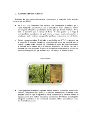 4
3. Desarrollo del tema Conclusiones
Son varios los aspectos que deben tenerse en cuenta para la planeación de los servicios
interpretativos del SFFLF:
 En el SFFLF se identificaron tres atractivos que corresponden a senderos que se
vienen manejando con participación de las comunidades. Estos senderos no cuentan
con un guion estructurado y socializado con los guías que prestan el servicio. Por lo
tanto es necesario que se realice el diseño de estos guiones y se haga la
correspondiente capacitación. De igual manera se requiere que la infraestructura y
señalización de los senderos sea mejorada, guardando concordancia con este diseño.
 Debido a las características de ubicación y accesibilidad del SFFLF, es necesario que
la prestación de servicios ecoturísticos sea posicionada como una estrategia para el
control y atención de los visitantes con el propósito de mitigar los impactos que causa
la presencia de los mismos en los ecosistemas protegidos. De acuerdo con esto, es
necesario que en la proyección de servicios se tengan en cuenta puntos de información
y centro de interpretación que permitan hacer este manejo de manera eficiente.
imagen 1 Sendero
 Con el propósito de disminuir la presión sobre el flamenco, que se es el atractivo más
conocido, es necesario que a través de los servicios interpretativos se muestre al área
protegida como un lugar de importancia para la conservación de otro buen número de
especies de aves. Esto también enriquecerá la experiencia del visitante. Por otra parte,
esta puede constituirse en una oportunidad para atraer públicos especializados, como
los observadores de aves.
 