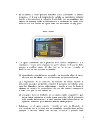 5
 En los senderos se observó presencia de residuos sólidos y excrementos de animales
domésticos, por lo que en la implementación del plan de interpretación ambiental
también se debe considerar la realización de actividades con las comunidades para
mejorar este aspecto y también se debe considerar la modificación de algunos de los
recorridos con el fin de evitar los lugares donde estas afectaciones son muy graves.
imagen 2 santuario
 Un aspecto determinante para la prestación de los servicios interpretativos es la
organización y solidez de las organizaciones que los ofrecen, por lo que uno de los
aspectos a considerar dentro del plan debe ser las acciones orientadas al
fortalecimiento de estos grupos en tres aspectos:
1) su cualificación como intérpretes ambientales, que les permita utilizar de manera
adecuada tanto los guiones como la infraestructura que proyecta el parque;
2) el mejoramiento de las condiciones de prestación del servicio mediante la
consecución de equipos que permitan enriquecer la experiencia del visitantes, como
salvavidas, binoculares, mejores embarcaciones, y también a través del diseño de
elementos de comunicación que puedan ser ofrecidos a los visitantes como parte de
la visita, como guías de aves, suvenirs, etc.;
2) estos grupos deben ser fortalecidos en sus aspectos sociales y organizativos para
que de manera participativa se puedan generar unas reglas sobre la operatividad
de los servicios interpretativos y se pueda garantizar también el cumplimiento del
reglamento establecido por el Santuario para este mismo propósito.
 Relacionado con el aspecto expuesto, y teniendo en cuenta las dificultades de
relacionamiento que se presentan con las comunidades asentadas dentro del área
protegida, es necesario retomar estos procesos, en especial el generado desde
 
