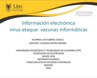 Información electrónica
virus-ataque- vacunas informáticas
ALUMNO: LUIS GABRIEL OVALLE
DOCENTE: CLAUDIA CASTRO MEDINA
UNIVERSIDAD PEDAGÓGICA Y TECNOLÓGICA DE COLOMBIA UPTC
TECNOLOGÍA EN ELECTRICIDAD
GRUPO 1019
INFORMÁTICA BÁSICA
FESAD (FACULTA DE ESTUDIOS A DISTANCIA)
BOGOTÁ
2016
 
