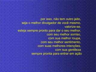 por isso, não tem outro jeito,  seja o melhor divulgador de você mesmo,  valorize-se,  esteja sempre pronto para dar o seu melhor,  com seu melhor sorriso,  com sua melhor roupa,  com seu melhor sentimento,  com suas melhores intenções,  com sua gentileza  sempre pronta para entrar em ação 
