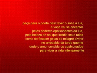 peça para o poeta descrever o sol e a lua,  e você vai se encantar  pelos poderes apaixonantes da lua,  pela beleza do sol que irradia seus raios  como se fossem gotas do milagre divino  no arrebalde da tarde quente  onde o amor convida os apaixonados  para viver a vida intensamente 