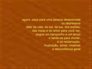 agora, peça para uma pessoa desanimada  ou depressiva  falar da vida, do sol, da lua, dos botões,  das rosas e do amor para você ver.  pegue um banquinho e um lenço  e sente-se para chorar.  é só reclamação,  frustração, dores, misérias  e desconfiança geral  