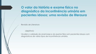 O valor da história e exame físico no
diagnóstico da incontinência urinária em
pacientes idosos; uma revisão de literaura
Revisão de Literatura
OBJETIVO:
Avaliar a validade da anamnese e do exame físico em pacientes idosos com
diagnósticos de vários tipos de incontinência urinária.
 