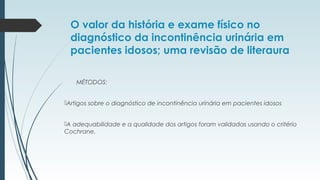O valor da história e exame físico no
diagnóstico da incontinência urinária em
pacientes idosos; uma revisão de literaura
MÉTODOS:
Artigos sobre o diagnóstico de incontinência urinária em pacientes idosos
A adequabilidade e a qualidade dos artigos foram validadas usando o critério
Cochrane.
 