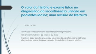O valor da história e exame físico no
diagnóstico da incontinência urinária em
pacientes idosos; uma revisão de literaura
RESULTADOS:
5 estudos corresponderam aos critérios de elegibilidade;
Envolveram mulheres de 55 anos ou mais.
Nenhum dos 5 estudos encontrou uma relação para fornecer evidências
diagnósticas suficientes para os vários tipos de incontinência urinária.
 