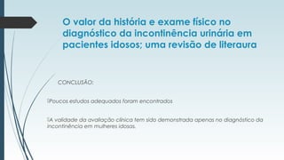 O valor da história e exame físico no
diagnóstico da incontinência urinária em
pacientes idosos; uma revisão de literaura
CONCLUSÃO:
Poucos estudos adequados foram encontrados
A validade da avaliação clínica tem sido demonstrada apenas no diagnóstico da
incontinência em mulheres idosas.
 