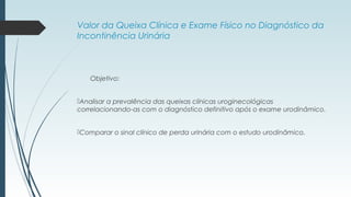 Valor da Queixa Clínica e Exame Físico no Diagnóstico da
Incontinência Urinária
Objetivo:
Analisar a prevalência das queixas clínicas uroginecológicas
correlacionando-as com o diagnóstico definitivo após o exame urodinâmico.
Comparar o sinal clínico de perda urinária com o estudo urodinâmico.
 