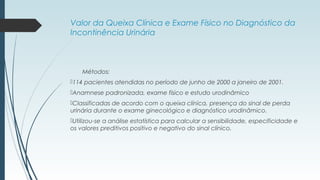 Valor da Queixa Clínica e Exame Físico no Diagnóstico da
Incontinência Urinária
Métodos:
114 pacientes atendidas no período de junho de 2000 a janeiro de 2001.
Anamnese padronizada, exame físico e estudo urodinâmico
Classificadas de acordo com o queixa clínica, presença do sinal de perda
urinária durante o exame ginecológico e diagnóstico urodinâmico.
Utilizou-se a análise estatística para calcular a sensibilidade, especificidade e
os valores preditivos positivo e negativo do sinal clínico.
 