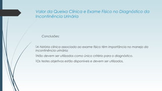 Valor da Queixa Clínica e Exame Físico no Diagnóstico da
Incontinência Urinária
Conclusões:
A história clínica associada ao exame físico têm importância no manejo da
incontinência urinária;
Não devem ser utilizados como único critério para o diagnóstico.
Os testes objetivos estão disponíveis e devem ser utilizados.
 
