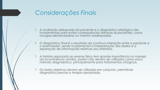 Considerações Finais
 A avaliação adequada da paciente e o diagnóstico etiológico são
fundamentais para evitar consequências danosas às pacientes, como
cirurgias desnecessárias ou mesmo inadequadas.
 O diagnóstico final é o resultado da contínua interação entre a paciente e
o examinador, sendo fundamental a interpretação dos dados e a
separação de informações relativas aos artefatos.
 A história associada ao exame físico tem grande importância no manejo
da incontinência urinária, porém não devem ser utilizados como único
método diagnóestico, principalmente para tratamentos cirúrgicos.
 Os testes objetivos devem ser utilizados em conjunto, permitindo
diagnóstico preciso e terapia apropriada.
 