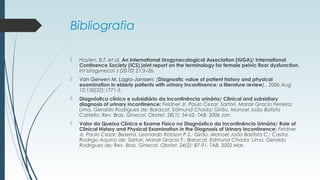 Bibliografia
 Haylen, B.T. et al. An International Urogynecological Association (IUGA)/ International
Continence Society (ICS) joint report on the terminology for female pelvic floor dysfunction.
Int Urogynecol J (2010) 21:5–26.
 Van Gerwen M, Lagro-Janssen; [Diagnostic value of patient history and physical
examination in elderly patients with urinary incontinence; a literature review].. 2006 Aug
12;150(32):1771-5.
 Diagnóstico clínico e subsidiário da incontinência urinária/ Clinical and subsidiary
diagnosis of urinary incontinence; Feldner Jr, Paulo Cezar; Sartori, Marair Gracio Ferreira;
Lima, Geraldo Rodrigues de; Baracat, Edmund Chada; Girão, Manoel João Batista
Castello; Rev. Bras. Ginecol. Obstet. 28(1): 54-62, TAB. 2006 Jan.
 Valor da Queixa Clínica e Exame Físico no Diagnóstico da Incontinência Urinária/ Role of
Clinical History and Physical Examination in the Diagnosis of Urinary Incontinence; Feldner
Jr, Paulo Cezar; Bezerra, Leonardo Robson P.S.; Girão, Manoel João Bastista C.; Castro,
Rodrigo Aquino de; Sartori, Marair Gracio F.; Baracat, Edmund Chada; Lima, Geraldo
Rodrigues de; Rev. Bras. Ginecol. Obstet. 24(2): 87-91, TAB. 2002 Mar.
 
