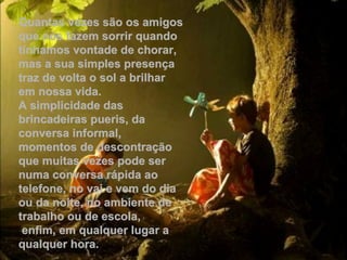 Quantas vezes são os amigos
que nos fazem sorrir quando
tínhamos vontade de chorar,
mas a sua simples presença
traz de volta o sol a brilhar
em nossa vida.
A simplicidade das
brincadeiras pueris, da
conversa informal,
momentos de descontração
que muitas vezes pode ser
numa conversa rápida ao
telefone, no vai e vem do dia
ou da noite, no ambiente de
trabalho ou de escola,
 enfim, em qualquer lugar a
qualquer hora.
 