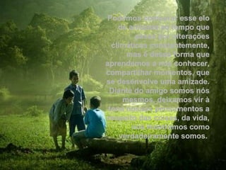 Podemos comparar esse elo
    de amizade ao tempo que
         passa por alterações
  climáticas constantemente,
       mas é dessa forma que
aprendemos a nos conhecer,
compartilhar momentos, que
se desenvolve uma amizade.
 Diante do amigo somos nós
      mesmos, deixamos vir à
 tona nossos pensamentos a
respeito das coisas, da vida,
        nos mostramos como
     verdadeiramente somos.
 
