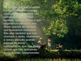 Há amigos que nos ensinam
muito, nos fazem enxergar
situações que às vezes não
percebemos o seu real
sentido, compartilham a sua
experiência conosco, nos
falam usando da verdade
que buscamos encontrar.
São eles também que nos
chamam a razão, chamando
a nossa atenção quando
agimos de modo
contraditório, que nos dizem
coisas que não queremos
ouvir, aceitar, compreender.
 