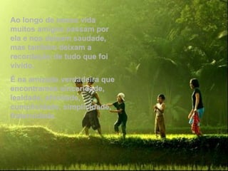 Ao longo de nossa vida
muitos amigos passam por
ela e nos deixam saudade,
mas também deixam a
recordação de tudo que foi
vivido.
É na amizade verdadeira que
encontramos sinceridade,
lealdade, afinidade,
cumplicidade, simplicidade,
fraternidade.
 