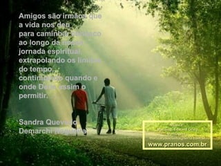 Amigos são irmãos que
a vida nos deu
para caminhar conosco
ao longo da nossa
jornada espiritual,
extrapolando os limites
do tempo,
continuando quando e
onde Deus assim o
permitir.


Sandra Quevedo                      Música :
Demarchi Nogueira             Morning, Edward Grieg
                                   Montagem :
                          maricarusocunha@terra.com.br
                          www.pranos.com.br
 