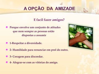 Porque envolve um conjunto de atitudes
que nem sempre as pessoas estão
dispostas a assumir
1-Respeitar a diversidade.
2- Humildade para renunciar em prol do outro.
3- Coragem para discordar.
4- Alegrar-se com as vitórias do amigo.
E facil fazer amigos?
 