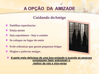 Cuidando doAmigo
Partilhar experiências
Esteja atento
Seja espontâneo - Seja o contato
Se coloque no lugar do outro
Evite cobrancas que geram pequenas brigas
Elogios e palavras meigas.
A parte mais deliciosa de uma boa amizade é quando as pessoas
conseguem fazer sobressair o
melhor de nós e vice-versa
 