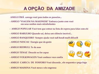 - AMIGO ÍMÃ carrega você para todos os passeios...
- AMIGO "VIAGEM NA MAIONESE" Embarca junto com você
em seus sonhos mais mirabolantes
- AMIGO POPULAR Você tem que entrar na lista de espera para falar com ele
- AMIGO BARULHO Quando sai, deixa um silêncio incrível...
- AMIGO BANQUEIRO Sempre ajuda você na$ hora$ mai$ difícei$
- AMIGO NESCAU Energia que da gosto
- AMIGO REDBULL Te da asas
- AMIGO TENAZ Descole se for capaz
- AMIGO VOLKSWAGEN Você conhece voce confia
- AMIGO CABEçCA DE FOSFORO Você discorda , ele esquenta e pega fogo
- AMIGO MAISENA Você mexe e ele engrossa
 