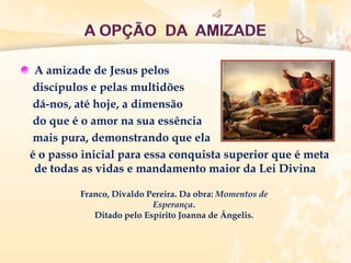 A amizade de Jesus pelos
discípulos e pelas multidões
dá-nos, até hoje, a dimensão
do que é o amor na sua essência
mais pura, demonstrando que ela
é o passo inicial para essa conquista superior que é meta
de todas as vidas e mandamento maior da Lei Divina
Franco, Divaldo Pereira. Da obra: Momentos de
Esperança.
Ditado pelo Espírito Joanna de Ângelis.
 