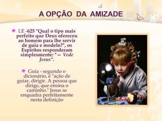 LE -625 "Qual o tipo mais
perfeito que Deus ofereceu
ao homem para lhe servir
de guia e modelo?", os
Espíritos responderam
simplesmente: "— Vede
Jesus".
Guia - segundo o
dicionário, é "ação de
guiar, dirigir. A pessoa que
dirige, que ensina o
caminho." Jesus se
enquadra perfeitamente
nesta definição
 