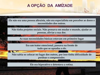 Ele não era uma pessoa altruísta, não era especialista em perceber as dores e
necessidades dos outros.
Não tinha projetos sociais. Não pensava em mudar o mundo, ajudar as
pessoas, aliviar a sua dor.
Não sabia se colocar no lugar dos outros, por isso tinha dificuldade de
perdoar e compreender.
Era um trator emocional, passava na frente de
tudo que se opunha a ele.
Ele era hiperativo e detestava a rotina.
As suas necessidades básicas estavam em primeiro lugar
 