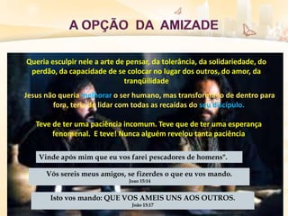 Queria esculpir nele a arte de pensar, da tolerância, da solidariedade, do
perdão, da capacidade de se colocar no lugar dos outros, do amor, da
tranqüilidade
Jesus não queria melhorar o ser humano, mas transformá-lo de dentro para
fora, teria de lidar com todas as recaídas do seu discípulo.
Teve de ter uma paciência incomum. Teve que de ter uma esperança
fenomenal. E teve! Nunca alguém revelou tanta paciência
Vinde após mim que eu vos farei pescadores de homens".
Vós sereis meus amigos, se fizerdes o que eu vos mando.
Joao 15:14
Isto vos mando: QUE VOS AMEIS UNS AOS OUTROS.
João 15:17
 