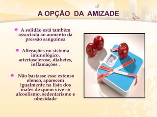 A solidão está também
associada ao aumento da
pressão sanguínea
Alterações no sistema
imunológico,
arteriosclerose, diabetes,
inflamações .
Não bastasse esse extenso
elenco, aparecem
igualmente na lista dos
males de quem vive só
alcoolismo, sedentarismo e
obesidade
 