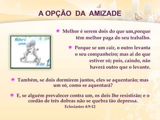 Melhor é serem dois do que um,porque
têm melhor paga do seu trabalho.
Porque se um cair, o outro levanta
o seu companheiro; mas ai do que
estiver só; pois, caindo, não
haverá outro que o levante.
Também, se dois dormirem juntos, eles se aquentarão; mas
um só, como se aquentará?
E, se alguém prevalecer contra um, os dois lhe resistirão; e o
cordão de três dobras não se quebra tão depressa.
Eclesiastes 4:9-12
 