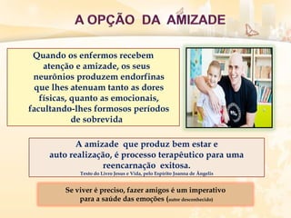 Quando os enfermos recebem
atenção e amizade, os seus
neurônios produzem endorfinas
que lhes atenuam tanto as dores
físicas, quanto as emocionais,
facultando-lhes formosos períodos
de sobrevida
A amizade que produz bem estar e
auto realização, é processo terapêutico para uma
reencarnação exitosa.
Texto do Livro Jesus e Vida, pelo Espírito Joanna de Ângelis
Se viver é preciso, fazer amigos é um imperativo
para a saúde das emoções (autor desconhecido)
 