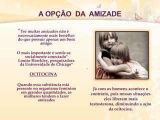 “Ter muitas amizades não é
necessariamente mais benéfico
do que possuir apenas um bom
amigo.
O mais importante é sentir-se
socialmente conectado"
Louise Hawkley, pesquisadora
da Universidade de Chicago*
OCITOCINA
Quando essa substância está
presente no organismo feminino
em grandes quantidades, as
mulheres tendem a fazer
amizades
.
Já com os homens acontece o
contrário, pois nessas situações
eles liberam mais
testosterona, diminuindo a ação
da ocitocina.
 