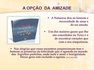  A Natureza deu ao homem a
necessidade de amar e
de ser amado.
 Um dos maiores gozos que lhe
são concedidos na Terra é o
de encontrar corações que
com o seu simpatizem.
 Nas alegrias que esses encontros proporcionam tem o
homem as primícias da felicidade que o aguarda no mundo
dos Espíritos perfeitos, onde tudo é amor e benignidade.
Desse gozo está excluído o egoísta. (L.E, item 938)
 