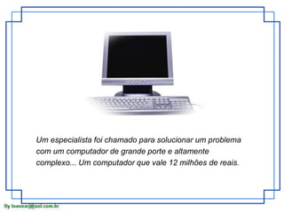 Um especialista foi chamado para solucionar um problema 
com um computador de grande porte e altamente 
complexo... Um computador que vale 12 milhões de reais. 
 