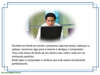 Sentado em frente ao monitor, pressionou algumas teclas, balançou a 
cabeça, murmurou algo para si mesmo e desligou o computador. 
Tirou uma chave de fenda de seu bolso e deu volta e meia em um 
minúsculo parafuso. 
Então ligou o computador e verificou que tudo estava funcionando 
perfeitamente. 
 