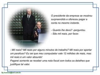 O presidente da empresa se mostrou 
surpreendido e ofereceu pagar a 
conta no mesmo instante. 
- Quanto lhe devo? -perguntou. 
- São mil reais, por favor. 
- Mil reais? Mil reais por alguns minutos de trabalho? Mil reais por apertar 
um parafuso? Eu sei que meu computador vale 12 milhões de reais, mas 
mil reais é um valor absurdo! 
Pagarei somente se receber uma nota fiscal com todos os detalhes que 
justifique tal valor. 
 