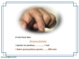 A nota fiscal dizia: 
Serviços prestados: 
• Apertar um parafuso..................1 real 
• Saber qual parafuso apertar..........999 reais 
 