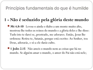 Princípios fundamentais do que é humilde
1 - Não é seduzido pela glória deste mundo
Mt 4.8-10   Levou-o ainda o diabo a um monte muito alto,
mostrou-lhe todos os reinos do mundo e a glória deles e lhe disse:
Tudo isto te darei se, prostrado, me adorares. Então, Jesus lhe
ordenou: Retira-te, Satanás, porque está escrito: Ao Senhor, teu
Deus, adorarás, e só a ele darás culto.
1 João 2.15   Não ameis o mundo nem as coisas que há no
mundo. Se alguém amar o mundo, o amor do Pai não está nele;
 