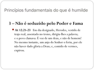 Princípios fundamentais do que é humilde
3 – Não é seduzido pelo Poder e Fama
At 12.21-23   Em dia designado, Herodes, vestido de
trajo real, assentado no trono, dirigiu-lhes a palavra;
e o povo clamava: É voz de um deus, e não de homem!
No mesmo instante, um anjo do Senhor o feriu, por ele
não haver dado glória a Deus; e, comido de vermes,
expirou.
 
