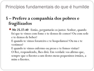 Princípios fundamentais do que é humilde
5 – Prefere a companhia dos pobres e
fragilizados
Mt 25.37-40   Então, perguntarão os justos: Senhor, quando
foi que te vimos com fome e te demos de comer? Ou com sede
e te demos de beber?
E quando te vimos forasteiro e te hospedamos? Ou nu e te
vestimos?
E quando te vimos enfermo ou preso e te fomos visitar?
O Rei, respondendo, lhes dirá: Em verdade vos afirmo que,
sempre que o fizestes a um destes meus pequeninos irmãos, a
mim o fizestes.
 