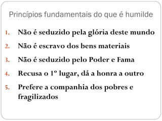 Princípios fundamentais do que é humilde
1. Não é seduzido pela glória deste mundo
2. Não é escravo dos bens materiais
3. Não é seduzido pelo Poder e Fama
4. Recusa o 1º lugar, dá a honra a outro
5. Prefere a companhia dos pobres e
fragilizados
 